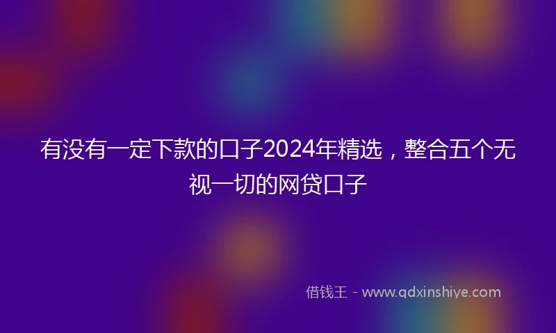 有没有一定下款的口子2024年精选，整合五个无视一切的网贷口子