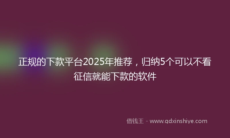 正规的下款平台2025年推荐，归纳5个可以不看征信就能下款的软件