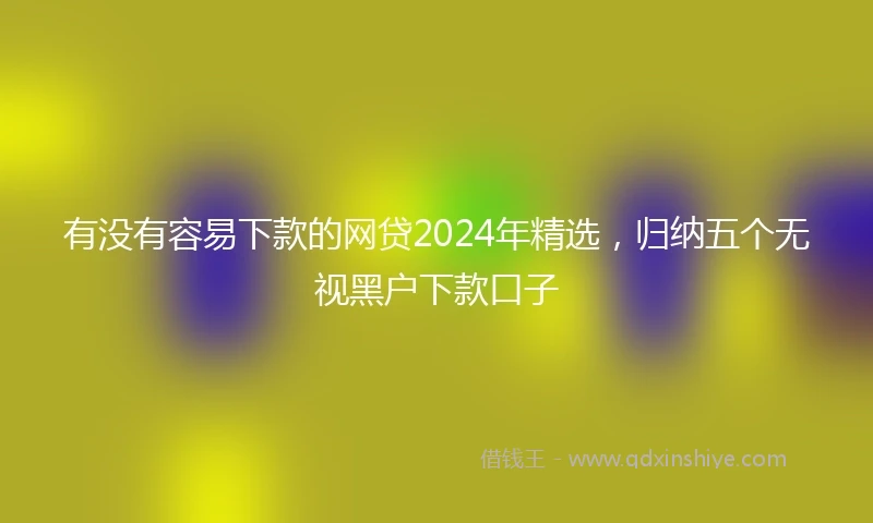 有没有容易下款的网贷2024年精选，归纳五个无视黑户下款口子