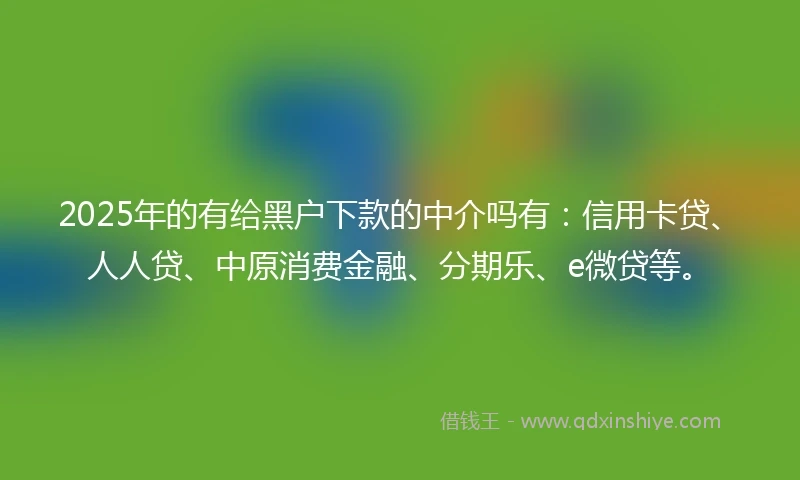 2025年的有给黑户下款的中介吗有：信用卡贷、人人贷、中原消费金融、分期乐、e微贷等。
