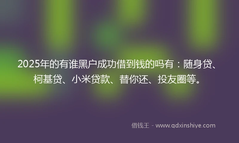 2025年的有谁黑户成功借到钱的吗有：随身贷、柯基贷、小米贷款、替你还、投友圈等。