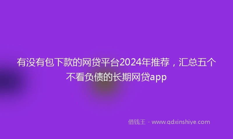 有没有包下款的网贷平台2024年推荐，汇总五个不看负债的长期网贷app