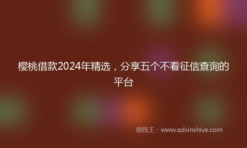 樱桃借款2024年精选，分享五个不看征信查询的平台