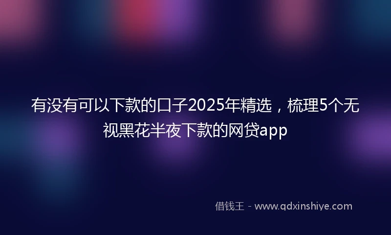 有没有可以下款的口子2025年精选，梳理5个无视黑花半夜下款的网贷app