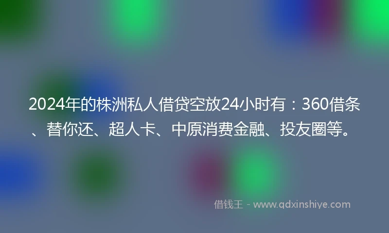 2024年的株洲私人借贷空放24小时有：360借条、替你还、超人卡、中原消费金融、投友圈等。