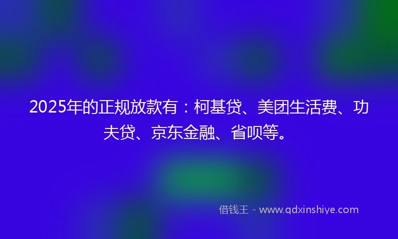 2025年的正规放款有：柯基贷、美团生活费、功夫贷、京东金融、省呗等。