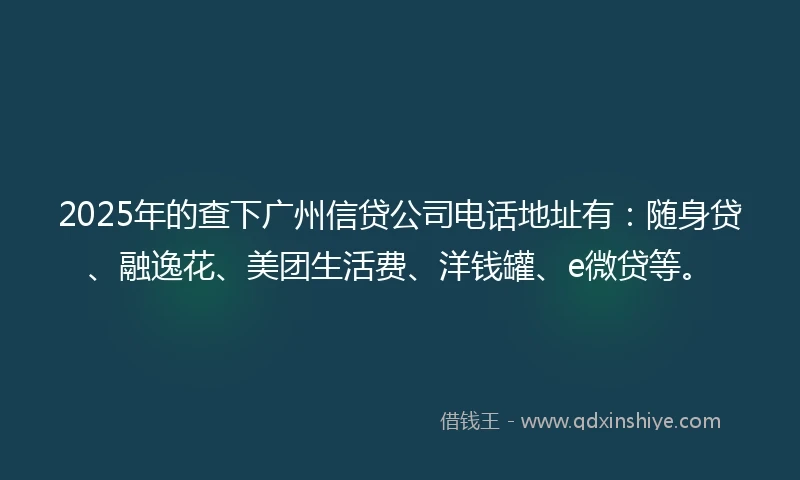 2025年的查下广州信贷公司电话地址有：随身贷、融逸花、美团生活费、洋钱罐、e微贷等。
