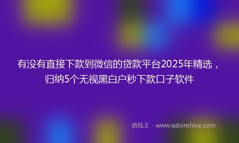 有没有直接下款到微信的贷款平台2025年精选，归纳5个无视黑白户秒下款口子软件