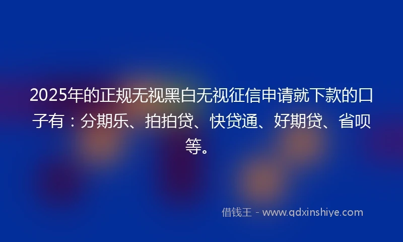 2025年的正规无视黑白无视征信申请就下款的口子有：分期乐、拍拍贷、快贷通、好期贷、省呗等。
