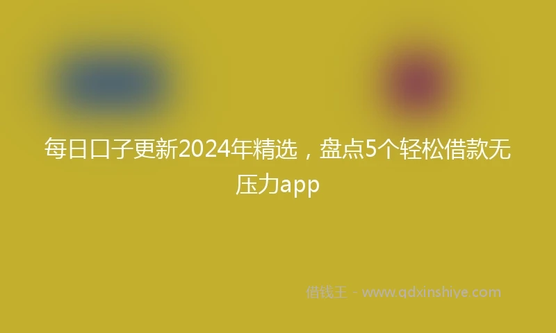 每日口子更新2024年精选，盘点5个轻松借款无压力app