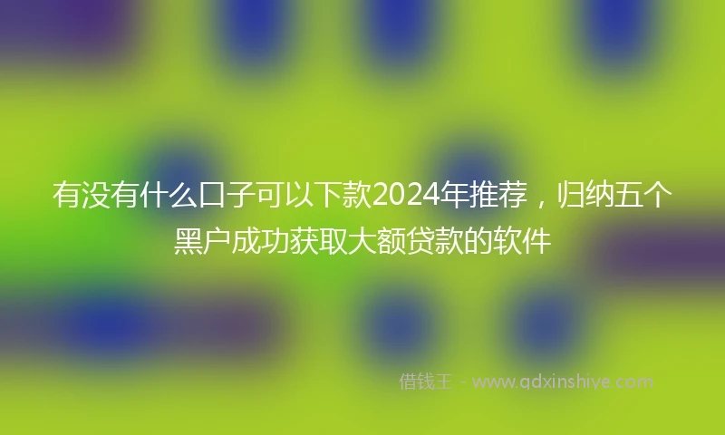 有没有什么口子可以下款2024年推荐，归纳五个黑户成功获取大额贷款的软件