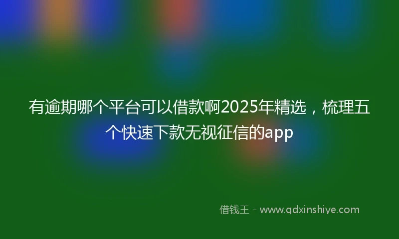 有逾期哪个平台可以借款啊2025年精选，梳理五个快速下款无视征信的app