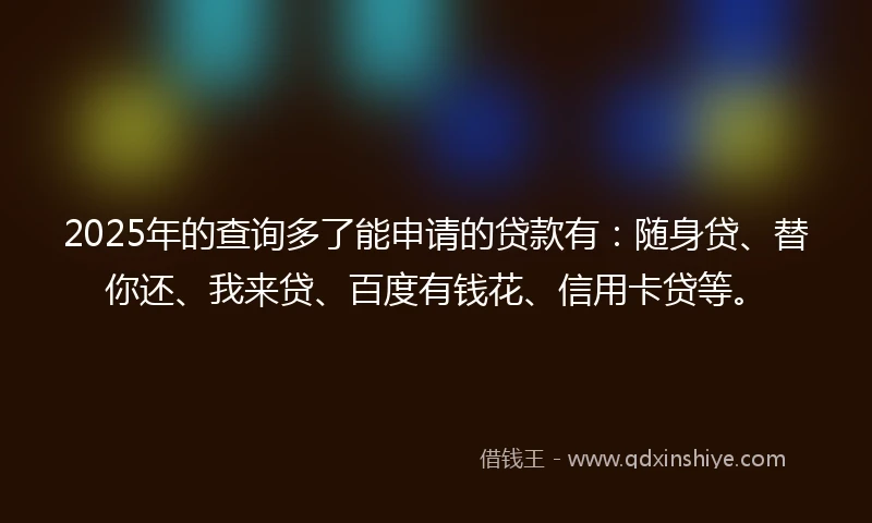 2025年的查询多了能申请的贷款有：随身贷、替你还、我来贷、百度有钱花、信用卡贷等。