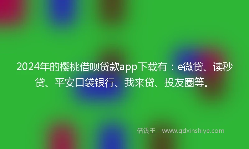 2024年的樱桃借呗贷款app下载有：e微贷、读秒贷、平安口袋银行、我来贷、投友圈等。