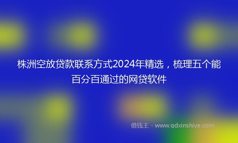 株洲空放贷款联系方式2024年精选，梳理五个能百分百通过的网贷软件