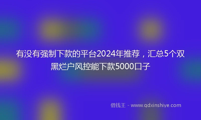 有没有强制下款的平台2024年推荐，汇总5个双黑烂户风控能下款5000口子