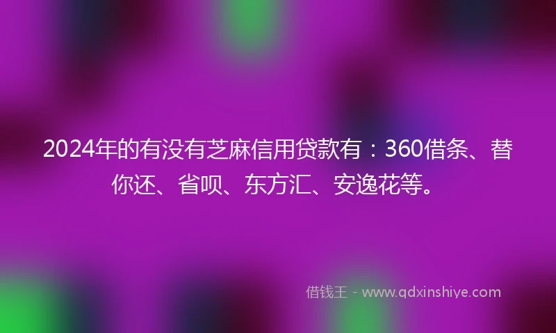 2024年的有没有芝麻信用贷款有：360借条、替你还、省呗、东方汇、安逸花等。