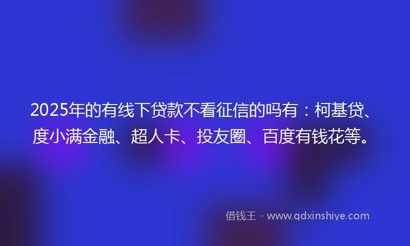 2025年的有线下贷款不看征信的吗有：柯基贷、度小满金融、超人卡、投友圈、百度有钱花等。