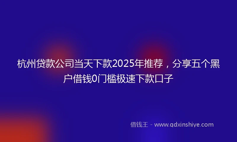 杭州贷款公司当天下款2025年推荐，分享五个黑户借钱0门槛极速下款口子