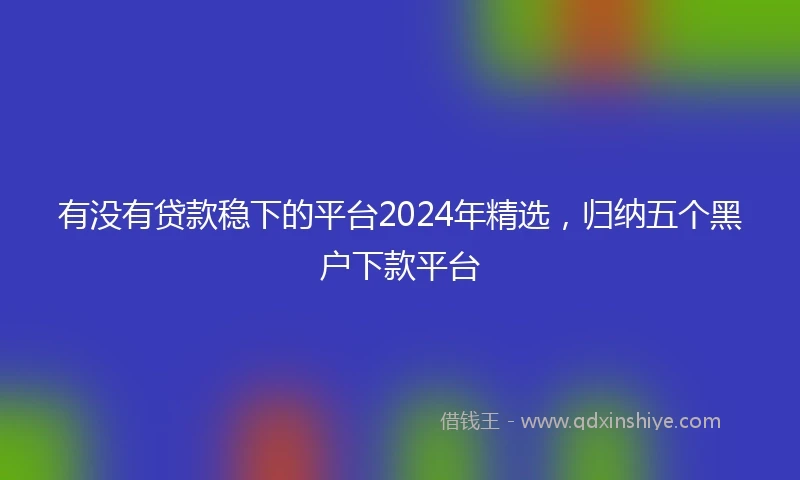 有没有贷款稳下的平台2024年精选，归纳五个黑户下款平台