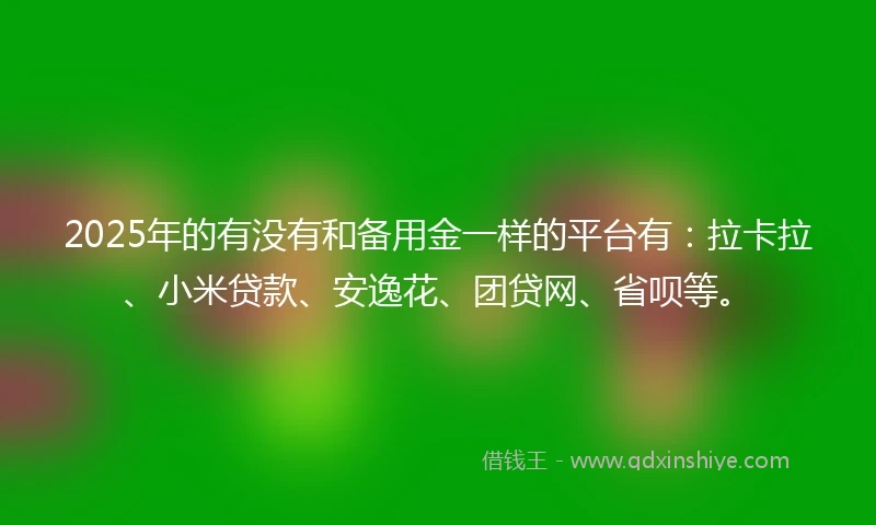 2025年的有没有和备用金一样的平台有：拉卡拉、小米贷款、安逸花、团贷网、省呗等。