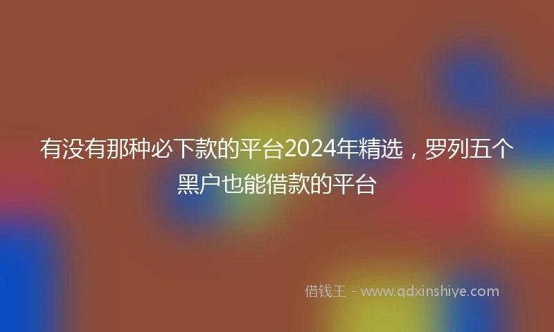 有没有那种必下款的平台2024年精选，罗列五个黑户也能借款的平台
