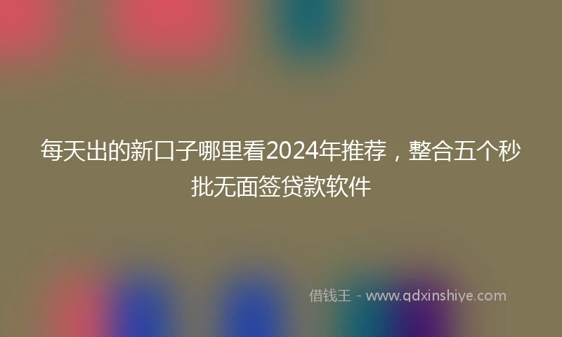 每天出的新口子哪里看2024年推荐，整合五个秒批无面签贷款软件