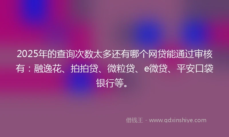 2025年的查询次数太多还有哪个网贷能通过审核有：融逸花、拍拍贷、微粒贷、e微贷、平安口袋银行等。
