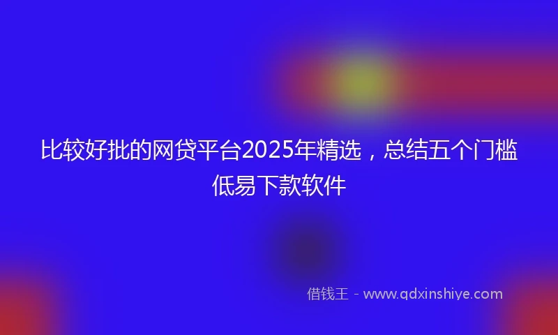 比较好批的网贷平台2025年精选，总结五个门槛低易下款软件