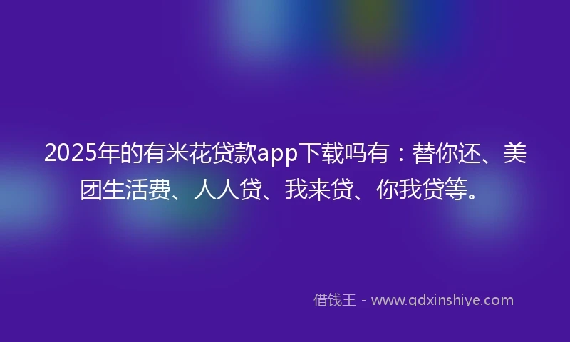 2025年的有米花贷款app下载吗有：替你还、美团生活费、人人贷、我来贷、你我贷等。