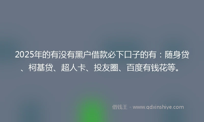 2025年的有没有黑户借款必下口子的有：随身贷、柯基贷、超人卡、投友圈、百度有钱花等。