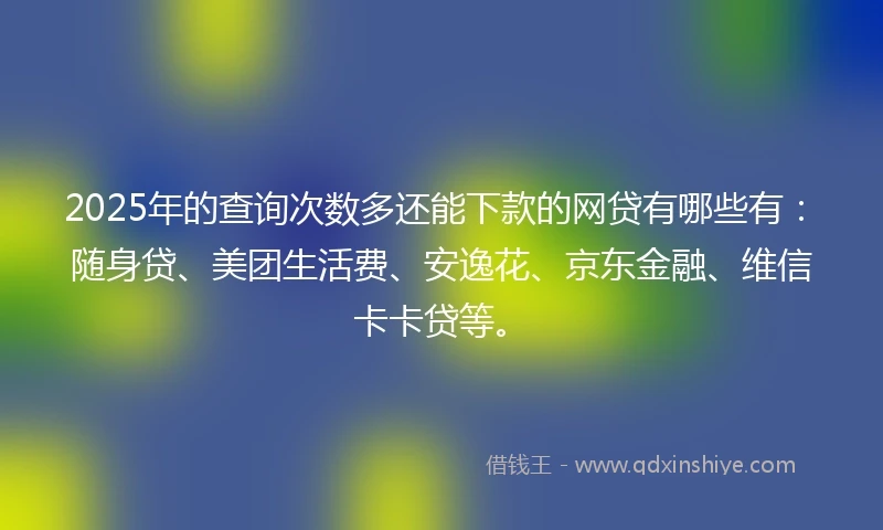 2025年的查询次数多还能下款的网贷有哪些有：随身贷、美团生活费、安逸花、京东金融、维信卡卡贷等。