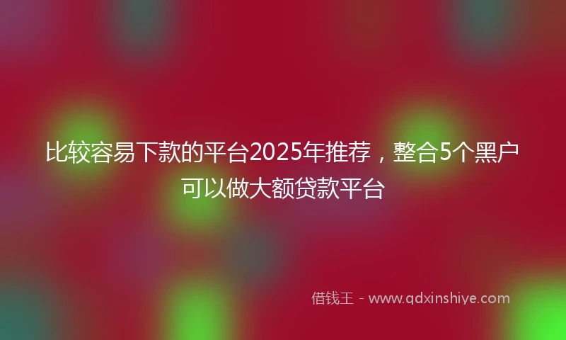 比较容易下款的平台2025年推荐，整合5个黑户可以做大额贷款平台