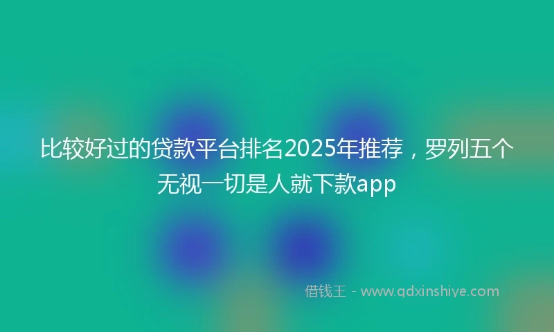 比较好过的贷款平台排名2025年推荐，罗列五个无视一切是人就下款app