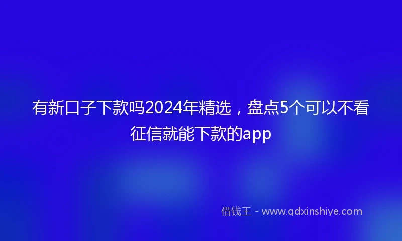 有新口子下款吗2024年精选，盘点5个可以不看征信就能下款的app