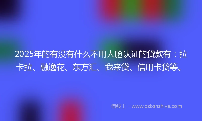 2025年的有没有什么不用人脸认证的贷款有：拉卡拉、融逸花、东方汇、我来贷、信用卡贷等。