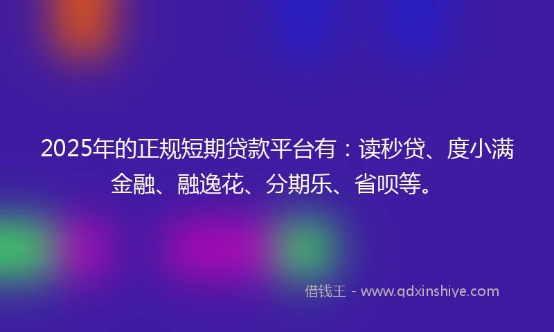 2025年的正规短期贷款平台有：读秒贷、度小满金融、融逸花、分期乐、省呗等。