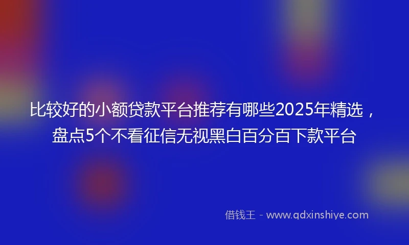 比较好的小额贷款平台推荐有哪些2025年精选，盘点5个不看征信无视黑白百分百下款平台