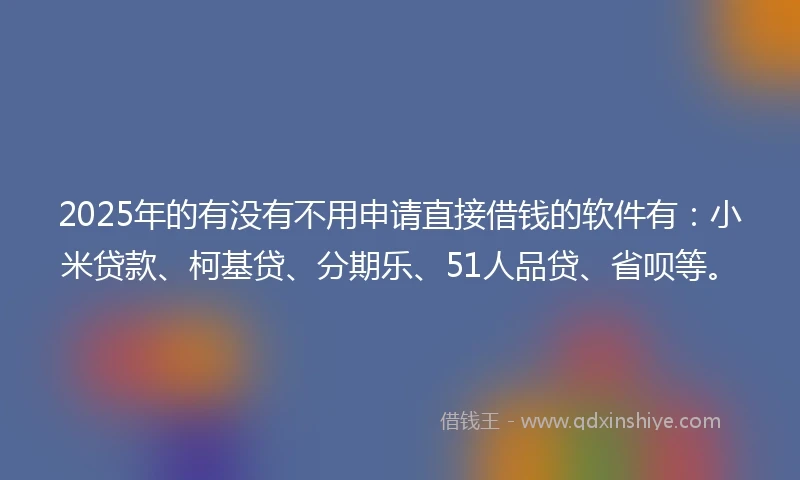 2025年的有没有不用申请直接借钱的软件有：小米贷款、柯基贷、分期乐、51人品贷、省呗等。