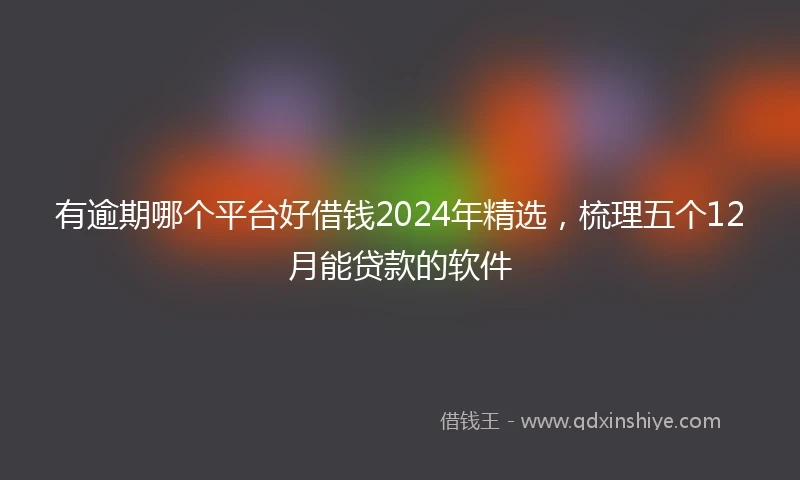 有逾期哪个平台好借钱2024年精选，梳理五个12月能贷款的软件