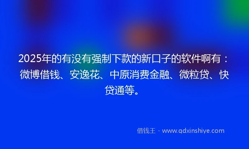 2025年的有没有强制下款的新口子的软件啊有：微博借钱、安逸花、中原消费金融、微粒贷、快贷通等。