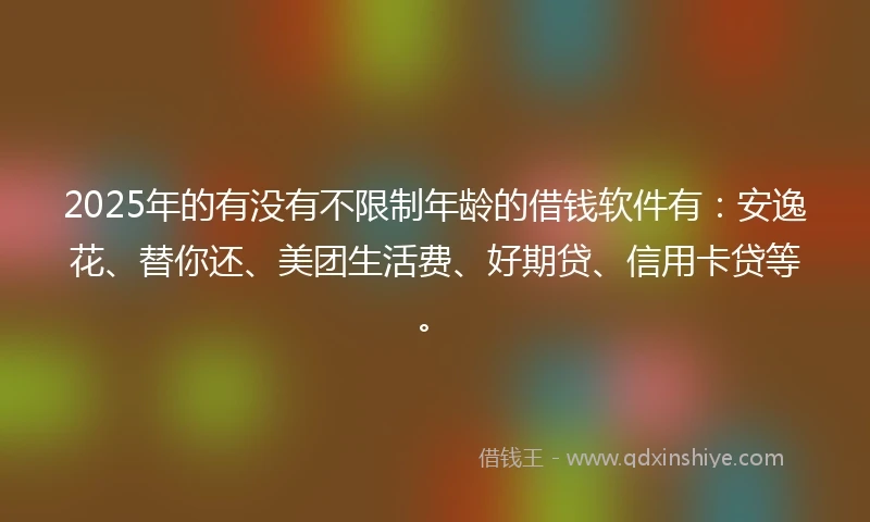 2025年的有没有不限制年龄的借钱软件有：安逸花、替你还、美团生活费、好期贷、信用卡贷等。