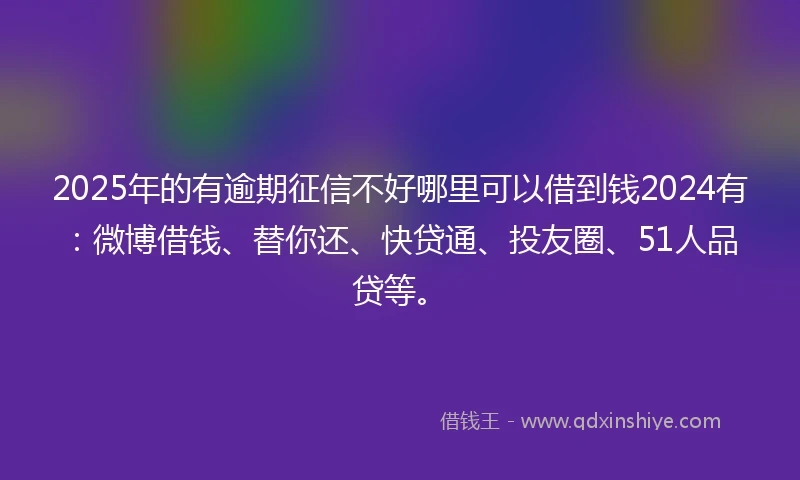 2025年的有逾期征信不好哪里可以借到钱2024有：微博借钱、替你还、快贷通、投友圈、51人品贷等。