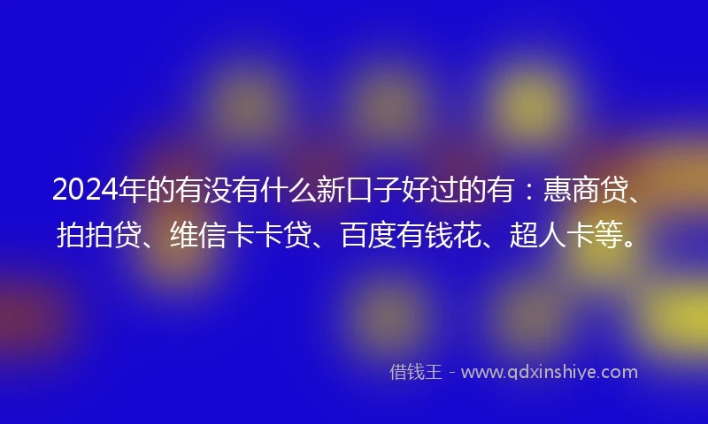 2024年的有没有什么新口子好过的有：惠商贷、拍拍贷、维信卡卡贷、百度有钱花、超人卡等。
