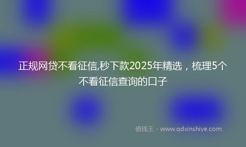 正规网贷不看征信,秒下款2025年精选，梳理5个不看征信查询的口子