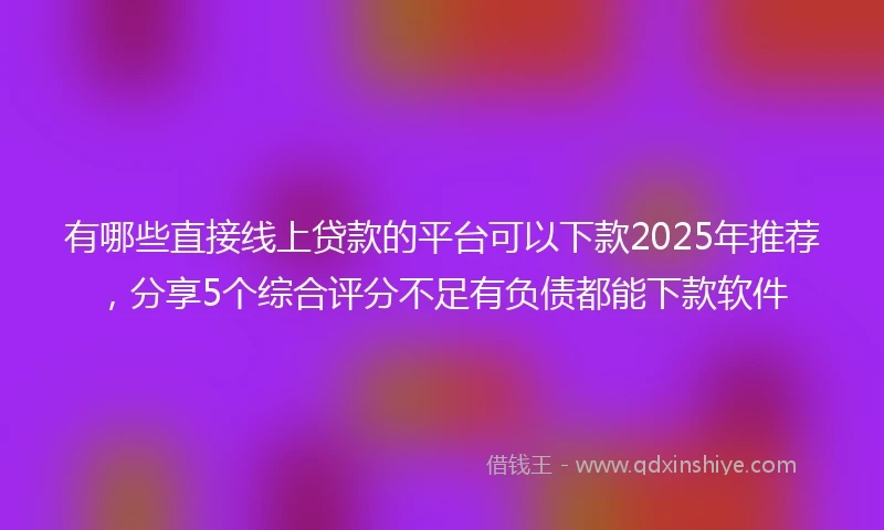 有哪些直接线上贷款的平台可以下款2025年推荐，分享5个综合评分不足有负债都能下款软件