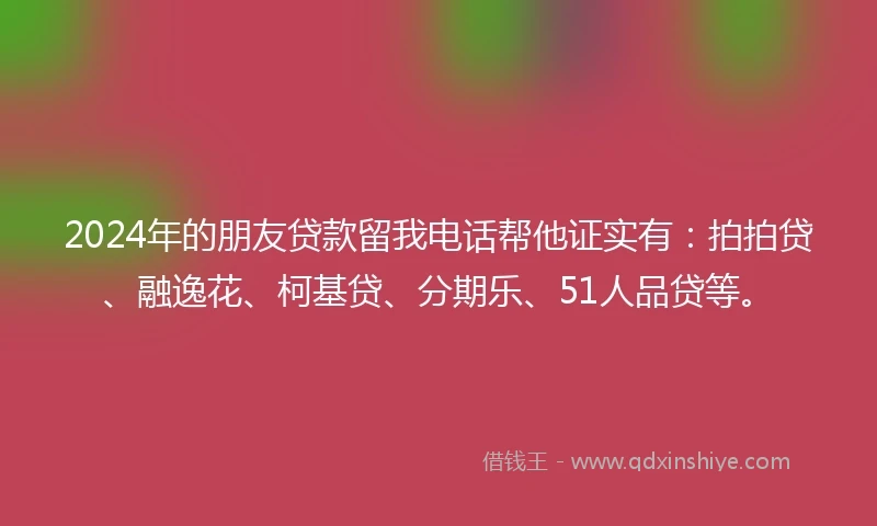 2024年的朋友贷款留我电话帮他证实有：拍拍贷、融逸花、柯基贷、分期乐、51人品贷等。