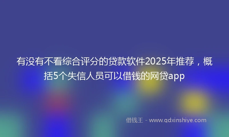 有没有不看综合评分的贷款软件2025年推荐，概括5个失信人员可以借钱的网贷app