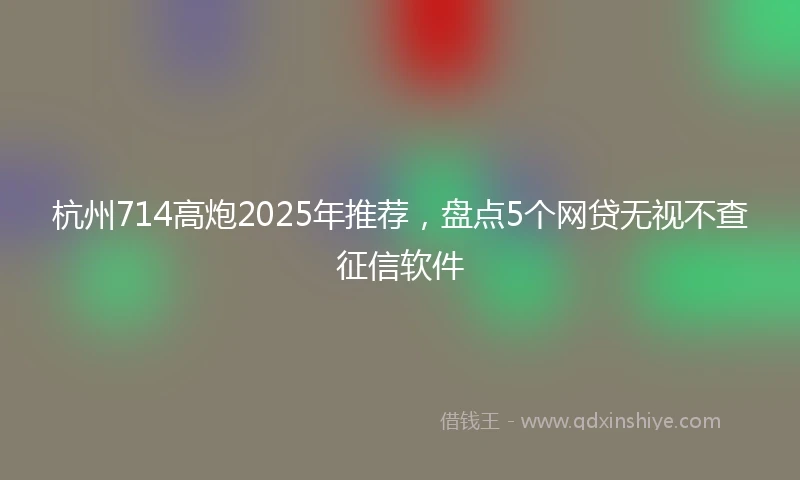 杭州714高炮2025年推荐，盘点5个网贷无视不查征信软件