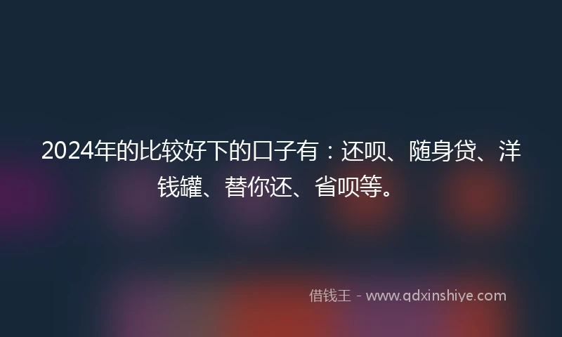 2024年的比较好下的口子有：还呗、随身贷、洋钱罐、替你还、省呗等。